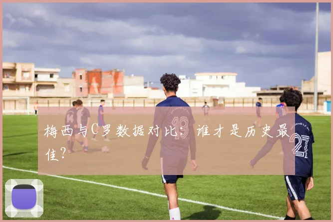 梅西与C罗数据对比:谁才是历史最佳?