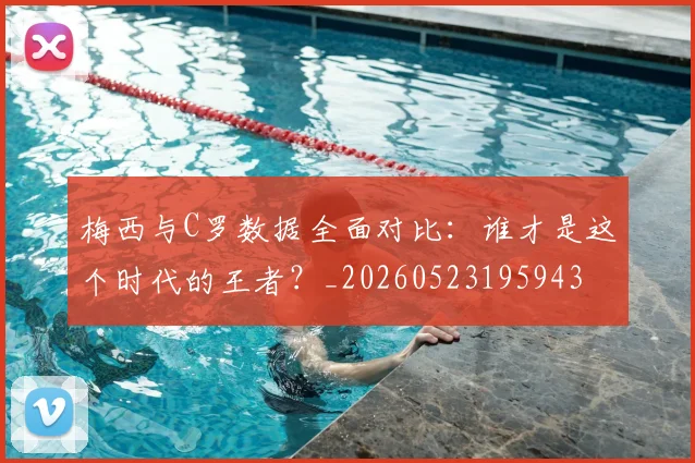 梅西与C罗数据全面对比：谁才是这个时代的王者？_20260523195943