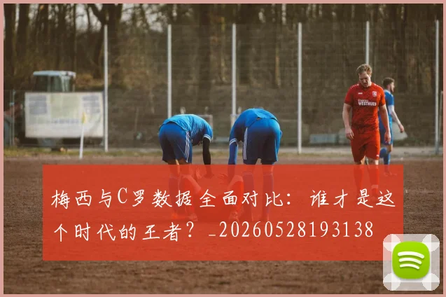 梅西与C罗数据全面对比:谁才是这个时代的王者?_20260528193138