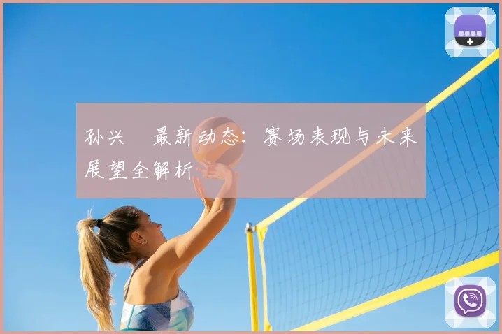 孙兴慜最新动态:赛场表现与未来展望全解析