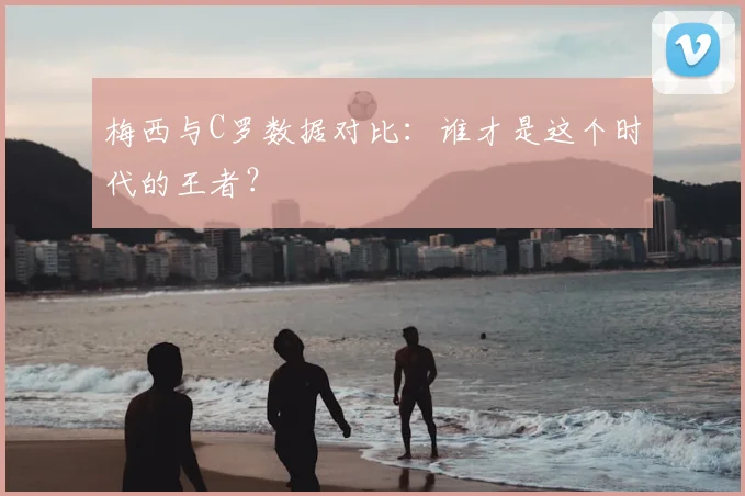 梅西与C罗数据对比:谁才是这个时代的王者?